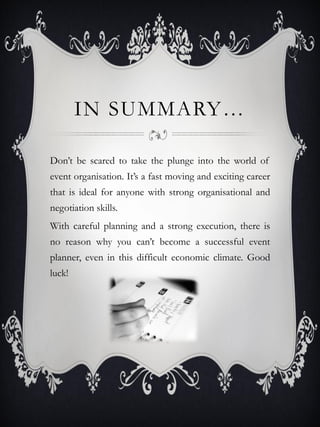 IN SUMMARY…

Don’t be scared to take the plunge into the world of
event organisation. It’s a fast moving and exciting career
that is ideal for anyone with strong organisational and
negotiation skills.
With careful planning and a strong execution, there is
no reason why you can’t become a successful event
planner, even in this difficult economic climate. Good
luck!
 