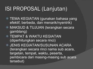 ISI PROPOSAL (Lanjutan) TEMA KEGIATAN (gunakan bahasa yang efektif, berbeda, dan menarik/nyentrik) MAKSUD & TUJUAN (terangkan secara gamblang) TEMPAT & WAKTU KEGIATAN (diperhitungkan secara rinci) JENIS KEGIATAN/SUSUNAN ACARA (terangkan secara rinci nama sub acara, targetan, tempat, waktu, peserta, pembicara dari masing-masing sub acara tersebut) 