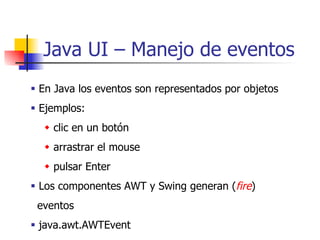 Java UI – Manejo de eventos    En Java los eventos son representados por objetos    Ejemplos:     clic en un botón    arrastrar el mouse    pulsar Enter    Los componentes AWT y Swing generan ( fire ) eventos    java.awt.AWTEvent   