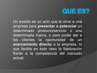 QUE ES?Un evento es un acto que le sirve a una empresa para presentar o potenciar un determinado producto/servicio o una determinada marca, o para poder dar a los clientes la oportunidad de un acercamiento directo a la empresa, lo que facilita en todo caso la fidelización frente a la competencia del mercado actual.