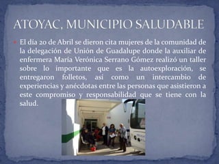 El día 20 de Abril se dieron cita mujeres de la comunidad de la delegación de Unión de Guadalupe donde la auxiliar de enfermera María Verónica Serrano Gómez realizó un taller sobre lo importante que es la autoexploración, se entregaron folletos, así como un intercambio de experiencias y anécdotas entre las personas que asistieron a este compromiso y responsabilidad que se tiene con la salud.ATOYAC, MUNICIPIO SALUDABLE