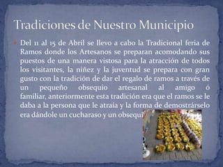 Del 11 al 15 de Abril se llevo a cabo la Tradicional feria de Ramos donde los Artesanos se preparan acomodando sus puestos de una manera vistosa para la atracción de todos los visitantes, la niñez y la juventud se prepara con gran gusto con la tradición de dar el regalo de ramos a través de un pequeño obsequio artesanal al amigo ó familiar, anteriormente esta tradición era que el ramos se le daba a la persona que le atraía y la forma de demostrárselo era dándole un cucharaso y un obsequio.Tradiciones de Nuestro Municipio