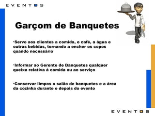 Garçom de Banquetes Serve aos clientes a comida, o café, a água e outras bebidas, tornando a encher os copos quando necessário Informar ao Gerente de Banquetes qualquer queixa relativa à comida ou ao serviço Conservar limpos o salão de banquetes e a área da cozinha durante e depois do evento 