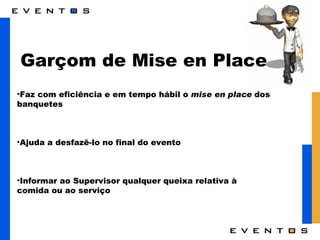 Garçom de Mise en Place Faz com eficiência e em tempo hábil o  mise en place  dos banquetes  Ajuda a desfazê-lo no final do evento Informar ao Supervisor qualquer queixa relativa à comida ou ao serviço 