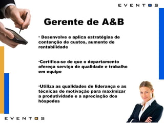 Gerente de A&B Desenvolve e aplica estratégias de contenção de custos, aumento de rentabilidade Certifica-se de que o departamento ofereça serviço de qualidade e trabalho em equipe Utiliza as qualidades de liderança e as técnicas de motivação para maximizar a produtividade e a apreciação dos hóspedes 
