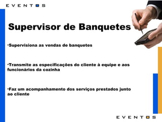 Supervisor de Banquetes Supervisiona as vendas de banquetes Transmite as especificações do cliente à equipe e aos funcionários da cozinha Faz um acompanhamento dos serviços prestados junto ao cliente  