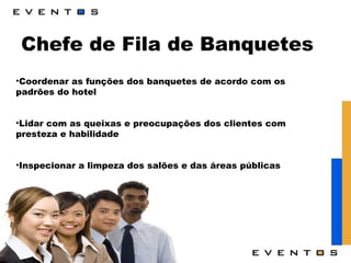 Chefe de Fila de Banquetes Coordenar as funções dos banquetes de acordo com os padrões do hotel Lidar com as queixas e preocupações dos clientes com presteza e habilidade Inspecionar a limpeza dos salões e das áreas públicas 