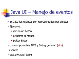 Java UI – Manejo de eventos
 En Java los eventos son representados por objetos
 Ejemplos:
   clic en un botón
   arrastrar el mouse
   pulsar Enter
 Los componentes AWT y Swing generan (fire)
 eventos
 java.awt.AWTEvent
 