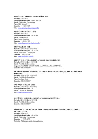 ENERGIA NA VÉIA PREMIUM - SHOW RPM
Período: 17/03/2012
Horário de Realização: a partir das 22h
Local: Palácio das Convenções
Área: Hall Nobre 1
Contato: 11 3624-9007
Site: www.festaenergianaveia.com.br

PLANETA UNIVERSITÁRIO
Período: 18/03/2012
Horário de Realização: 14h às 24h
Local: Pólo Cultural
Área: Arena Anhembi
Contato: 11-2381-1925
Site: www.planetauniversitario.com.br

ERÓTIKA FAIR 2012
Período: 22/03/2012 a 25/03/2012
Horário de Realização: 14h às 22h
Local: Palácio das Convenções
Contato: 11-5575-5794
Site: www.erotikafair.com.br

FEICON 2012 - FEIRA INTERNACIONAL DA CONSTRUÇÃO
Período: 27/03/2012 a 31/03/2012
Local: Pavilhão de Exposições
Organizador: REED EXHIBITIONS ALCANTARA MACHADO S/A
Contato: (11)3060-5007

AUTOMEC-DIESEL 2012 FEIRA INTERNACIONAL DE AUTOPEÇAS, EQUIPAMENTOS E
SERVIÇOS
Período: 10/04/2012 a 14/04/2012
Local: Pavilhão de Exposições
Área: Pavilhão Oeste
Contato: (11)3060-5007

SÃO PAUO INDY 300 - 2012
Período: 27/03/2012 a 29/03/2012
Horário de Realização: 12h
Local: Circuito do Anhembi
Site: www.livepass.com.br


MECÂNICA 2012 FEIRA INTERNACIONAL DA MECÂNICA
Período: 22/05/2012 a 26/05/2012
Local: Pavilhão de Exposições
Contato: (11)3060-5007


FESTIVAL INT, DE MÚSICA E DANÇA REQUIOS TAIKO - INTERCÂMBIO CULTURAL
BRASIL / JAPÃO
Período: 10/06/2012
Horário de Realização: 16h às 19h
Local: Palácio das Convenções
Contato: 11 7337-5273
Entrada: Público em geral. Entrada franca.
 