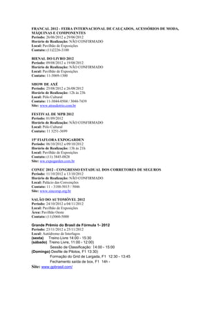 FRANCAL 2012 - FEIRA INTERNACIONAL DE CALÇADOS, ACESSÓRIOS DE MODA,
MÁQUINAS E COMPONENTES
Período: 26/06/2012 a 29/06/2012
Horário de Realização: NÃO CONFIRMADO
Local: Pavilhão de Exposições
Contato: (11)2226-3100

BIENAL DO LIVRO 2012
Período: 09/08/2012 a 19/08/2012
Horário de Realização: NÃO CONFIRMADO
Local: Pavilhão de Exposições
Contato: 11-3069-1300

SHOW DE AXÉ
Período: 25/08/2012 e 26/08/2012
Horário de Realização: 12h às 23h
Local: Pólo Cultural
Contato: 11-3044-0504 / 3044-7439
Site: www.atrasdotrio.com.br

FESTIVAL DE MPB 2012
Período: 01/09/2012
Horário de Realização: NÃO CONFIRMADO
Local: Pólo Cultural
Contato: 11 3251-3699

15ª FIAFLORA EXPOGARDEN
Período: 06/10/2012 a 09/10/2012
Horário de Realização: 13h às 21h
Local: Pavilhão de Exposições
Contato: (11) 3845-0828
Site: ww.expogarden.com.br

CONEC 2012 - CONGRESSO ESTADUAL DOS CORRETORES DE SEGUROS
Período: 11/10/2012 a 13/10/2012
Horário de Realização: NÃO CONFIRMADO
Local: Palácio das Convenções
Contato: 11 - 3188-5015 / 5046
Site: www.sincorsp.org.br

SALÃO DO AUTOMÓVEL 2012
Período: 24/10/2012 a 04/11/2012
Local: Pavilhão de Exposições
Área: Pavilhão Oeste
Contato: (11)3060-5000

Grande Prêmio do Brasil de Fórmula 1- 2012
Período: 23/11/2012 a 25/11/2012
Local: Autódromo de Interlagos
(sexta) Treino Livre 14:00 - 15:30
(sábado) Treino Livre, 11:00 - 12:00)
           Sessão de Classificação: 14:00 - 15:00
(Domingo) Desfile de Pilotos, F1 13:30)
           Formação do Grid de Largada, F1 12:30 - 13:45
           Fechamento saída de box, F1 14h -
Site: www.gpbrasil.com/
 