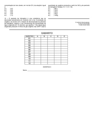 -
concentração de íons cloreto, em mol de Cl /L de solução é igual   quantidade de oxigênio produzida a partir de 34,0 g de peróxido
a:                                                                 de hidrogênio? (Dados: H = 1; O = 16).
a) (    ) 0,2                                                      a) (     ) 68 g;
b) (    ) 0,4                                                      b) (     ) 16 g;
c) (    ) 0,6                                                      c) (     ) 32 g;
d) (    ) 0,8                                                      d) (     ) 34 g;
e) (    ) 1,0                                                      e) (     ) 160g.

12 – O peróxido de hidrogênio é uma substância que se
decompõe naturalmente em contanto com a luz. A produção de
oxigênio, de acordo com a reação de decomposição do peróxido                                                O medíocre discute pessoas.
de hidrogênio, originou o uso convencional da concentração da                                                   O comum discute fatos
água oxigenada em 10 volumes, que significa: 1 litro dessa água                                                  O sábio discute ideias
oxigenada produzirá 10 litros de gás oxigênio nas CNTP. Qual a



                                                        GABARITO
                                QUESTÃO           A         B         C         D         E
                                    01
                                    02
                                    03
                                    04
                                    05
                                    06
                                    07
                                    08
                                    09
                                    10
                                    11
                                    12
                                                           EVENTOS II

                            Nome: _______________________________________________________
 