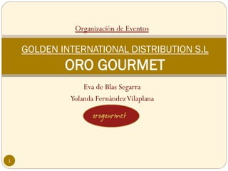 Organización de Eventos

    GOLDEN INTERNATIONAL DISTRIBUTION S.L
            ORO GOURMET
                 Eva de Blas Segarra
             Yolanda Fernández Vilaplana




1
 