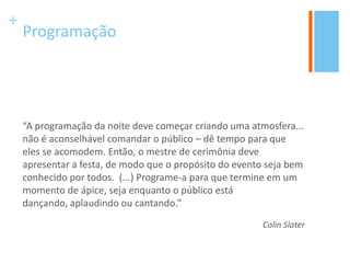 +
Programação
“A programação da noite deve começar criando uma atmosfera...
não é aconselhável comandar o público – dê tempo para que
eles se acomodem. Então, o mestre de cerimônia deve
apresentar a festa, de modo que o propósito do evento seja bem
conhecido por todos. (...) Programe-a para que termine em um
momento de ápice, seja enquanto o público está
dançando, aplaudindo ou cantando.”
Colin Slater
 