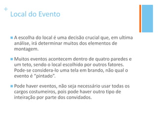 +
Local do Evento
 A escolha do local é uma decisão crucial que, em ultima
análise, irá determinar muitos dos elementos de
montagem.
 Muitos eventos acontecem dentro de quatro paredes e
um teto, sendo o local escolhido por outros fatores.
Pode-se considera-lo uma tela em brando, não qual o
evento é “pintado”.
 Pode haver eventos, não seja necessário usar todas os
cargos costumeiros, pois pode haver outro tipo de
inteiração por parte dos convidados.
 