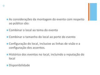 +
 As considerações da montagem do evento com respeito
ao público são:
 Combinar o local ao tema do evento
 Combinar o tamanho do local ao porte do evento
 Configuração do local, inclusive as linhas de visão e a
configuração dos assentos.
 Histórico dos eventos no local, incluindo a reputação do
local
 Disponibilidade
 