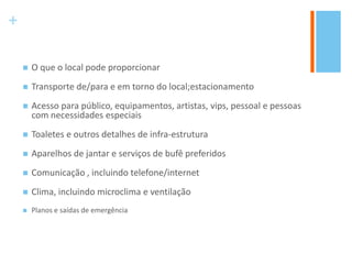 +
 O que o local pode proporcionar
 Transporte de/para e em torno do local;estacionamento
 Acesso para público, equipamentos, artistas, vips, pessoal e pessoas
com necessidades especiais
 Toaletes e outros detalhes de infra-estrutura
 Aparelhos de jantar e serviços de bufê preferidos
 Comunicação , incluindo telefone/internet
 Clima, incluindo microclima e ventilação
 Planos e saídas de emergência
 