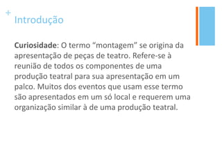 +
Introdução
Curiosidade: O termo “montagem” se origina da
apresentação de peças de teatro. Refere-se à
reunião de todos os componentes de uma
produção teatral para sua apresentação em um
palco. Muitos dos eventos que usam esse termo
são apresentados em um só local e requerem uma
organização similar à de uma produção teatral.
 