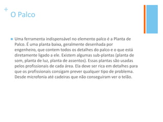 +
O Palco
 Uma ferramenta indispensável no elemento palco é a Planta de
Palco. É uma planta baixa, geralmente desenhada por
engenheiro, que contem todos os detalhes do palco e o que está
diretamente ligado a ele. Existem algumas sub-plantas (planta de
som, planta de luz, planta de assentos). Essas plantas são usadas
pelos profissionais de cada área. Ela deve ser rica em detalhes para
que os profissionais consigam prever qualquer tipo de problema.
Desde microfonia até cadeiras que não conseguiram ver o telão.
 