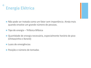 +
Energia Elétrica
 Não pode ser tratada como um fator sem importância. Ainda mais
quando envolve um grande número de pessoas.
 Tipo de energia – Trifásica Bifásica
 Quantidade de energia necessária, especialmente horário de pico
(Chitaozinho e Xororó)
 Luzes de emergências
 Posição e número de tomadas
 