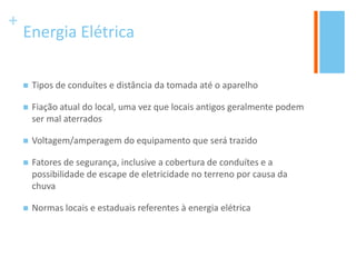 +
Energia Elétrica
 Tipos de conduítes e distância da tomada até o aparelho
 Fiação atual do local, uma vez que locais antigos geralmente podem
ser mal aterrados
 Voltagem/amperagem do equipamento que será trazido
 Fatores de segurança, inclusive a cobertura de conduítes e a
possibilidade de escape de eletricidade no terreno por causa da
chuva
 Normas locais e estaduais referentes à energia elétrica
 