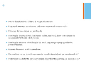 +
 Possui duas funções: Estética e Pragmaticamente
 Pragmaticamente: permitem a todos ver o que está acontecendo.
 Primeiro item da lista a ser verificado.
 Iluminação interna: Sinais luminosos (saída, toaletes), bem como áreas de
serviços alimentícios e bilheterias.
 Iluminação externa: Identificação do local, segurança e propaganda dos
patrocinadores.
 Fatores de cunho prático e estético:
 Ela combina com a temática do evento e poderá contribuir para enriquecê-la?
 Poderá ser usada tanto para iluminação do ambiente quanto para as exibições?
 