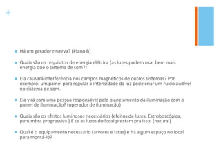 +
 Há um gerador reserva? (Plano B)
 Quais são os requisitos de energia elétrica (as luzes podem usar bem mais
energia que o sistema de som?)
 Ela causará interferência nos campos magnéticos de outros sistemas? Por
exemplo: um painel para regular a intensidade da luz pode criar um ruído audível
no sistema de som.
 Ela virá com uma pessoa responsável pelo planejamento da iluminação com o
painel de iluminação? (operador de iluminação)
 Quais são os efeitos luminosos necessários (efeitos de luzes. Estroboscópica,
penumbra progressiva.) E se as luzes do local prestam pra isso. (natural)
 Qual é o equipamento necessário (árvores e latas) e há algum espaço no local
para montá-lo?
 