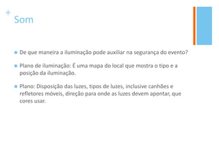 +
Som
 De que maneira a iluminação pode auxiliar na segurança do evento?
 Plano de iluminação: É uma mapa do local que mostra o tipo e a
posição da iluminação.
 Plano: Disposição das luzes, tipos de luzes, inclusive canhões e
refletores móveis, direção para onde as luzes devem apontar, que
cores usar.
 