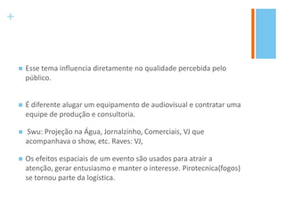 +
 Esse tema influencia diretamente no qualidade percebida pelo
público.
 É diferente alugar um equipamento de audiovisual e contratar uma
equipe de produção e consultoria.
 Swu: Projeção na Água, Jornalzinho, Comerciais, VJ que
acompanhava o show, etc. Raves: VJ,
 Os efeitos espaciais de um evento são usados para atrair a
atenção, gerar entusiasmo e manter o interesse. Pirotecnica(fogos)
se tornou parte da logística.
 