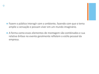+
 Fazem o público interagir com o ambiente, fazendo com que o tema
amplie a sensação e possam viver em um mundo imaginário.
 A forma como esses elementos de montagem são combinados e sua
relativa ênfase no evento geralmente refletem o estilo pessoal da
empresa.
 