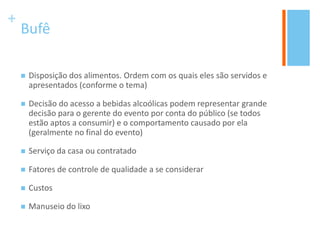+
Bufê
 Disposição dos alimentos. Ordem com os quais eles são servidos e
apresentados (conforme o tema)
 Decisão do acesso a bebidas alcoólicas podem representar grande
decisão para o gerente do evento por conta do público (se todos
estão aptos a consumir) e o comportamento causado por ela
(geralmente no final do evento)
 Serviço da casa ou contratado
 Fatores de controle de qualidade a se considerar
 Custos
 Manuseio do lixo
 