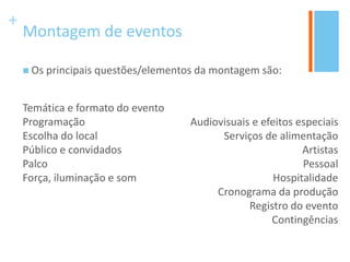 +
Montagem de eventos
 Os principais questões/elementos da montagem são:
Temática e formato do evento
Programação
Escolha do local
Público e convidados
Palco
Força, iluminação e som
Audiovisuais e efeitos especiais
Serviços de alimentação
Artistas
Pessoal
Hospitalidade
Cronograma da produção
Registro do evento
Contingências
 