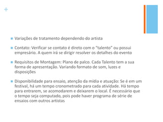 +
 Variações de tratamento dependendo do artista
 Contato: Verificar se contato é direto com o “talento” ou possui
empresário. A quem irá se dirigir resolver os detalhes do evento
 Requisitos de Montagem: Plano de palco. Cada Talento tem a sua
forma de apresentação. Variando formato de som, luzes e
disposições
 Disponibilidade para ensaio, atenção da mídia e atuação: Se é em um
festival, há um tempo cronometrado para cada atividade. Há tempo
para entrarem, se acomodarem e deixarem o local. É necessário que
o tempo seja computado, pois pode haver programa de série de
ensaios com outros artistas
 