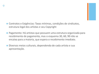 +
 Contratos e Exigências: Taxas mínimas, condições de sindicatos,
estrutura legal dos artistas e seu Copyright
 Pagamento: Há artistas que possuem uma estrutura organizada para
recebimento de pagamento, mas o esquema 30, 60, 90 não se
encaixa para a maioria, que espera o recebimento imediato.
 Diversos meios culturais, dependendo de cada artista e sua
apresentação.
 