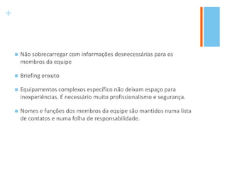 +
 Não sobrecarregar com informações desnecessárias para os
membros da equipe
 Briefing enxuto
 Equipamentos complexos específico não deixam espaço para
inexperiências. É necessário muito profissionalismo e segurança.
 Nomes e funções dos membros da equipe são mantidos numa lista
de contatos e numa folha de responsabilidade.
 