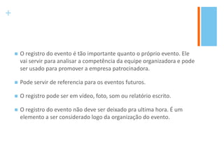 +
 O registro do evento é tão importante quanto o próprio evento. Ele
vai servir para analisar a competência da equipe organizadora e pode
ser usado para promover a empresa patrocinadora.
 Pode servir de referencia para os eventos futuros.
 O registro pode ser em vídeo, foto, som ou relatório escrito.
 O registro do evento não deve ser deixado pra ultima hora. É um
elemento a ser considerado logo da organização do evento.
 