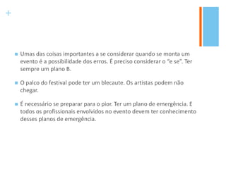 +
 Umas das coisas importantes a se considerar quando se monta um
evento é a possibilidade dos erros. É preciso considerar o “e se”. Ter
sempre um plano B.
 O palco do festival pode ter um blecaute. Os artistas podem não
chegar.
 É necessário se preparar para o pior. Ter um plano de emergência. E
todos os profissionais envolvidos no evento devem ter conhecimento
desses planos de emergência.
 