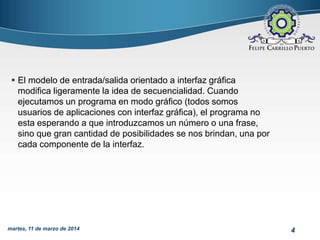 4martes, 11 de marzo de 2014
 El modelo de entrada/salida orientado a interfaz gráfica
modifica ligeramente la idea de secuencialidad. Cuando
ejecutamos un programa en modo gráfico (todos somos
usuarios de aplicaciones con interfaz gráfica), el programa no
esta esperando a que introduzcamos un número o una frase,
sino que gran cantidad de posibilidades se nos brindan, una por
cada componente de la interfaz.
 