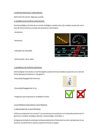 1.EVENTOS DIGITALES Y ANALOGICOS.
Definición de evento: Algo que sucede.
1.1EJEMPLOS DE EVENTOS ANALOGICOS.
Eventoanalógico:Se trata de un evento analógico cuando entre dos estados se pasa de uno a
otro de forma continua a través de otro/otros intermedios.
-Anochecer.
-Amanecer.
-Indicador de velocidad.
-Sintonización de la radio.
1.2EJEMPLOS DE EVENTOS DIGITALES.
Eventodigital:Se tratade uneventodigital cuandoentre dosestadosse pasa de uno a otro de
forma abrupta (instatanea o “de golpe”).
-Encendido/Apagado del televisor.
-Encendido/Apagado de la luz.
-Pregunta cuya respuesta es verdadero o falso.
2.ELECTRONICA ANALOGICA Y ELECTRONICA.
2.1NECESIDAD DE LA ELECTRICIDAD.
¿Cómose comportan loseventos?:Loseventosque se producenenlanaturalezatienenpor lo
general un carácter analógico (Sonido, meteorología, velocidad…).
Antiguamentetodoel estudioyel almacenamientode información ha sido realizado por el ser
humano inicialmente en piedra y posteriormente en papel.
 