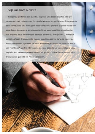 Seja um bom ouvinte 
Já reparou que temos dois ouvidos, e apenas uma boca?! Significa isto que 
deveremos ouvir pelo menos o dobro relativamente ao que falamos. Esta pequena 
brincadeira passa uma mensagem importante: ouça primeiro o que os outros têm 
para dizer e interesse-se genuinamente. Deixe a conversa fluir naturalmente, 
não imponha a sua apresentação de modo abrupto ou precipitado. O momento 
certo irá chegar. É fundamental manter o controlo sobre o curso da conversa, 
embora sem nunca o parecer. Ou seja, a conversação deverá ser mantida dentro 
das “fronteiras” que lhe interessam a si, e que poderão ter potencial para o seu 
negócio. Mas todo esse processo deverá ser gerido por si de forma natural, sem 
transparecer que está em “modo vendedor”. 
 