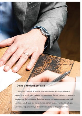 Deixe a timidez em casa 
Lembre-se que todas as pessoas estão num evento deste tipo para fazer 
networking, isto é, para conhecer outras pessoas. Tome a iniciativa, e aborde as 
pessoas que lhe interessam. Evite ficar apenas em rodas de pessoas que você 
conhece. Afinal, para isso não seria necessário ir a estes eventos. Circule pelo 
ambiente, seja simpático, e demonstre a sua disposição para conversar. 
 