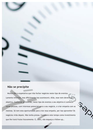 Não se precipite 
Muitos têm a expetativa que irão fechar negócios neste tipo de eventos. 
Lamento informar, mas dificilmente isso acontecerá. Aliás, esse nem deverá ser o 
objetivo. Conforme já referido, neste tipo de eventos o seu objetivo é conhecer 
novas pessoas, com interesse potencial para o seu negócio, e criar empatia com as 
mesmas. Só tem esta oportunidade para criar essa empatia, por isso aproveite! Os 
negócios virão depois. Não tenha pressa. Considere este tempo como investimento 
que lhe trará frutos futuramente. E, claro, não esqueça o follow-up… 
 