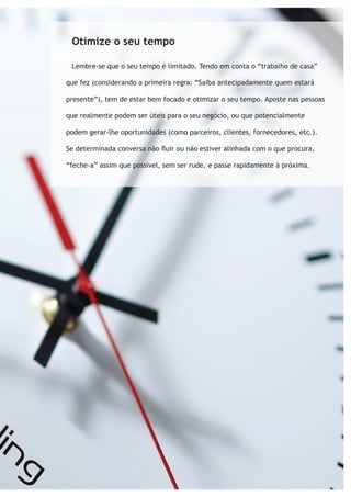 Otimize o seu tempo 
Lembre-se que o seu tempo é limitado. Tendo em conta o “trabalho de casa” 
que fez (considerando a primeira regra: “Saiba antecipadamente quem estará 
presente”), tem de estar bem focado e otimizar o seu tempo. Aposte nas pessoas 
que realmente podem ser úteis para o seu negócio, ou que potencialmente 
podem gerar-lhe oportunidades (como parceiros, clientes, fornecedores, etc.). 
Se determinada conversa não fluir ou não estiver alinhada com o que procura, 
“feche-a” assim que possível, sem ser rude, e passe rapidamente à próxima. 
 