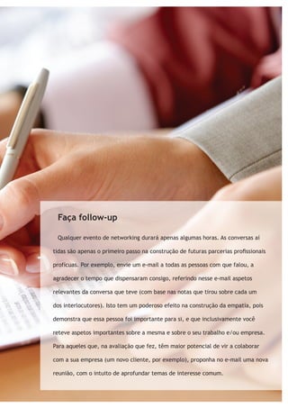 Faça follow-up 
Qualquer evento de networking durará apenas algumas horas. As conversas aí 
tidas são apenas o primeiro passo na construção de futuras parcerias profissionais 
profícuas. Por exemplo, envie um e-mail a todas as pessoas com que falou, a 
agradecer o tempo que dispensaram consigo, referindo nesse e-mail aspetos 
relevantes da conversa que teve (com base nas notas que tirou sobre cada um 
dos interlocutores). Isto tem um poderoso efeito na construção da empatia, pois 
demonstra que essa pessoa foi importante para si, e que inclusivamente você 
reteve aspetos importantes sobre a mesma e sobre o seu trabalho e/ou empresa. 
Para aqueles que, na avaliação que fez, têm maior potencial de vir a colaborar 
com a sua empresa (um novo cliente, por exemplo), proponha no e-mail uma nova 
reunião, com o intuito de aprofundar temas de interesse comum. 
 