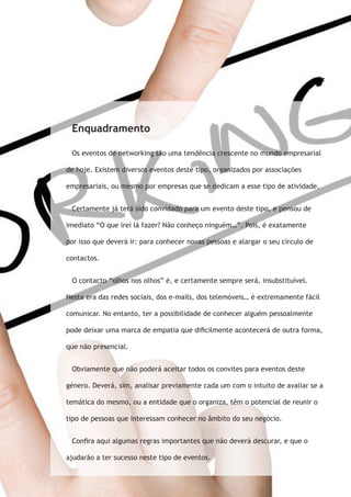 Enquadramento 
Os eventos de networking são uma tendência crescente no mundo empresarial 
de hoje. Existem diversos eventos deste tipo, organizados por associações 
empresariais, ou mesmo por empresas que se dedicam a esse tipo de atividade. 
Certamente já terá sido convidado para um evento deste tipo, e pensou de 
imediato “O que irei lá fazer? Não conheço ninguém…”. Pois, é exatamente 
por isso que deverá ir: para conhecer novas pessoas e alargar o seu círculo de 
contactos. 
O contacto “olhos nos olhos” é, e certamente sempre será, insubstituível. 
Nesta era das redes sociais, dos e-mails, dos telemóveis… é extremamente fácil 
comunicar. No entanto, ter a possibilidade de conhecer alguém pessoalmente 
pode deixar uma marca de empatia que dificilmente acontecerá de outra forma, 
que não presencial. 
Obviamente que não poderá aceitar todos os convites para eventos deste 
género. Deverá, sim, analisar previamente cada um com o intuito de avaliar se a 
temática do mesmo, ou a entidade que o organiza, têm o potencial de reunir o 
tipo de pessoas que interessam conhecer no âmbito do seu negócio. 
Confira aqui algumas regras importantes que não deverá descurar, e que o 
ajudarão a ter sucesso neste tipo de eventos. 
 