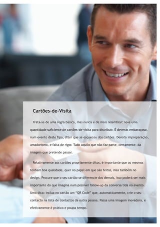 Cartões-de-Visita 
Trata-se de uma regra básica, mas nunca é de mais relembrar: leve uma 
quantidade suficiente de cartões-de-visita para distribuir. É deveras embaraçoso, 
num evento deste tipo, dizer que se esqueceu dos cartões. Denota impreparação, 
amadorismo, e falta de rigor. Tudo aquilo que não faz parte, certamente, da 
imagem que pretende passar. 
Relativamente aos cartões propriamente ditos, é importante que os mesmos 
tenham boa qualidade, quer no papel em que são feitos, mas também no 
design. Procure que o seu cartão se diferencie dos demais, isso poderá ser mais 
importante do que imagina num possível follow-up da conversa tida no evento. 
Uma dica: inclua no cartão um “QR Code” que, automaticamente, crie o seu 
contacto na lista de contactos da outra pessoa. Passa uma imagem inovadora, e 
efetivamente é prático e poupa tempo. 
 