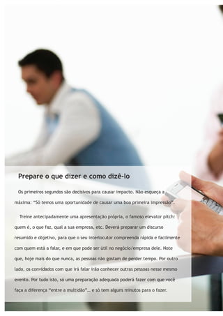 Prepare o que dizer e como dizê-lo 
Os primeiros segundos são decisivos para causar impacto. Não esqueça a 
máxima: “Só temos uma oportunidade de causar uma boa primeira impressão”. 
Treine antecipadamente uma apresentação própria, o famoso elevator pitch: 
quem é, o que faz, qual a sua empresa, etc. Deverá preparar um discurso 
resumido e objetivo, para que o seu interlocutor compreenda rápida e facilmente 
com quem está a falar, e em que pode ser útil no negócio/empresa dele. Note 
que, hoje mais do que nunca, as pessoas não gostam de perder tempo. Por outro 
lado, os convidados com que irá falar irão conhecer outras pessoas nesse mesmo 
evento. Por tudo isto, só uma preparação adequada poderá fazer com que você 
faça a diferença “entre a multidão”… e só tem alguns minutos para o fazer. 
 