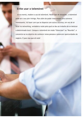 Evite usar o telemóvel 
Já no evento, modere o uso do telemóvel. Neste tipo de situações, o telemóvel 
pode ser o seu pior inimigo. Para além de poder interromper uma conversa 
interessante, irá fazer com que se disperse com outros assuntos, em vez de se 
focar no networking, verdadeira razão pela qual se deu ao trabalho de se deslocar 
a determinado local. Coloque o telemóvel em modo “Silencioso” ou “Reunião”, e 
concentre-se no objetivo de conhecer novas pessoas e potenciar oportunidades de 
negócio. É para isso que ali está! 
 