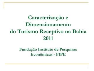 Caracterização e
      Dimensionamento
do Turismo Receptivo na Bahia
             2011
   Fundação Instituto de Pesquisas
        Econômicas - FIPE


                                     1
 