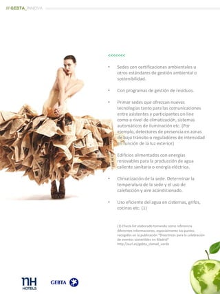 <<<<<<<
• Sedes con certificaciones ambientales u
otros estándares de gestión ambiental o
sostenibilidad.
• Con programas de gestión de residuos.
• Primar sedes que ofrezcan nuevas
tecnologías tanto para las comunicaciones
entre asistentes y participantes on line
como a nivel de climatización, sistemas
automáticos de iluminación etc. (Por
ejemplo, detectores de presencia en zonas
de bajo tránsito o reguladores de intensidad
en función de la luz exterior)
• Edificios alimentados con energías
renovables para la producción de agua
caliente sanitaria o energía eléctrica.
• Climatización de la sede. Determinar la
temperatura de la sede y el uso de
calefacción y aire acondicionado.
• Uso eficiente del agua en cisternas, grifos,
cocinas etc. (1)
(1) Check-list elaborado tomando como referencia
diferentes informaciones, especialmente los puntos
recogidos en la publicación “Directrices para la celebración
de eventos sostenibles en Madrid”
http://xurl.es/gebta_cbmad_verde
/// GEBTA_INNOVA
 