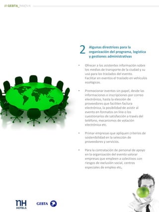 Algunas directrices para la
organización del programa, logística
y gestiones administrativas
• Ofrecer a los asistentes información sobre
los medios de transporte de la ciudad y su
uso para los traslados del evento.
Facilitar en eventos el traslado en vehículos
ecológicos.
• Promocionar eventos sin papel, desde las
informaciones e inscripciones por correo
electrónico, hasta la elección de
proveedores que faciliten factura
electrónica, la posibilidad de asistir al
evento en formatos on line o los
cuestionarios de satisfacción a través del
teléfono, mecanismos de votación
electrónica etc.
• Primar empresas que apliquen criterios de
sostenibilidad en la selección de
proveedores y servicios.
• Para la contratación de personal de apoyo
en la organización del evento valorar
empresas que empleen a colectivos con
riesgos de exclusión social, centros
especiales de empleo etc.
2
/// GEBTA_INNOVA
 